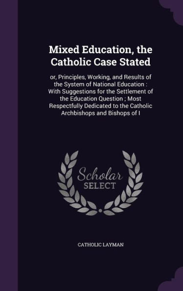 Mixed Education, The Catholic Case Stated: Or, Principles, Working, And Results Of The System Of National Education: With Suggestions For The ... To The Catholic Archbishops And Bishops Of I