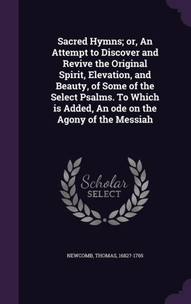 Sacred Hymns; Or, An Attempt To Discover And Revive The Original Spirit, Elevation, And Beauty, Of Some Of The Select Psalms. To Which Is Added, An Ode On The Agony Of The Messiah
