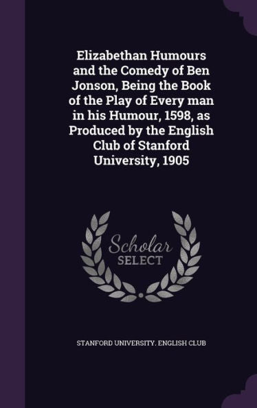 Elizabethan Humours And The Comedy Of Ben Jonson, Being The Book Of The Play Of Every Man In His Humour, 1598, As Produced By The English Club Of Stanford University, 1905