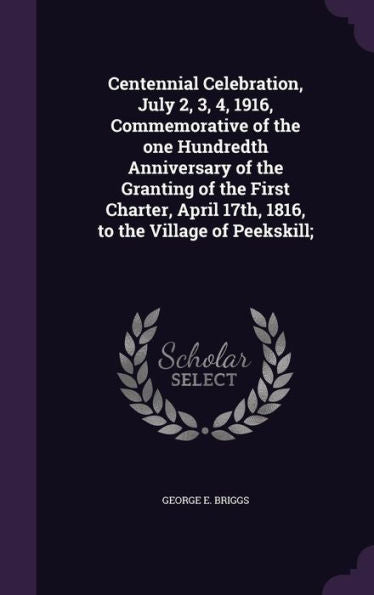 Centennial Celebration, July 2, 3, 4, 1916, Commemorative Of The One Hundredth Anniversary Of The Granting Of The First Charter, April 17Th, 1816, To The Village Of Peekskill;