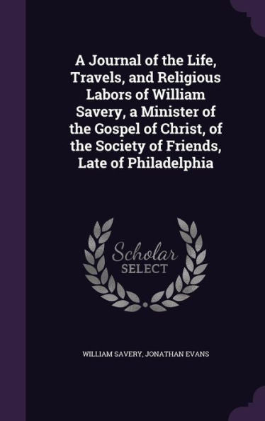 A Journal Of The Life, Travels, And Religious Labors Of William Savery, A Minister Of The Gospel Of Christ, Of The Society Of Friends, Late Of Philadelphia