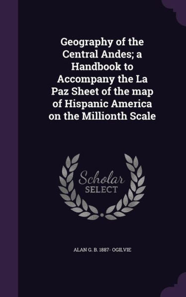 Geography Of The Central Andes; A Handbook To Accompany The La Paz Sheet Of The Map Of Hispanic America On The Millionth Scale