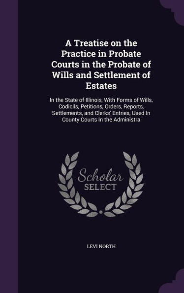 A Treatise On The Practice In Probate Courts In The Probate Of Wills And Settlement Of Estates: In The State Of Illinois, With Forms Of Wills, ... Used In County Courts In The Administra