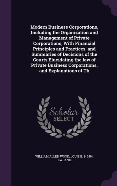 Modern Business Corporations, Including The Organization And Management Of Private Corporations, With Financial Principles And Practices, And ... Business Corporations, And Explanations Of Th