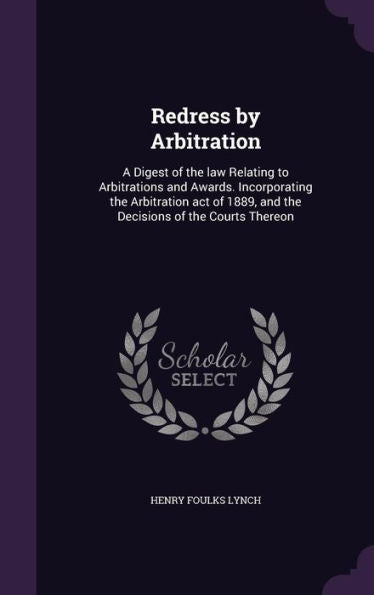 Redress By Arbitration: A Digest Of The Law Relating To Arbitrations And Awards. Incorporating The Arbitration Act Of 1889, And The Decisions Of The Courts Thereon