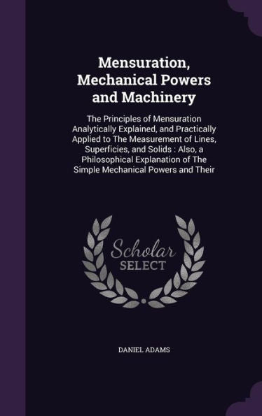 Mensuration, Mechanical Powers And Machinery: The Principles Of Mensuration Analytically Explained, And Practically Applied To The Measurement Of ... Of The Simple Mechanical Powers And Their
