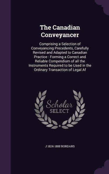 The Canadian Conveyancer: Comprising A Selection Of Conveyancing Precedents, Carefully Revised And Adapted To Canadian Practice: Forming A Correct And ... Used In The Ordinary Transaction Of Legal Af