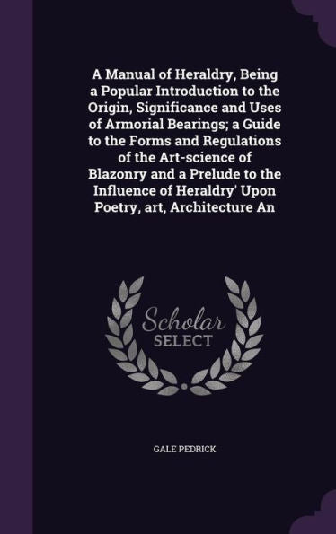 A Manual Of Heraldry, Being A Popular Introduction To The Origin, Significance And Uses Of Armorial Bearings; A Guide To The Forms And Regulations Of ... Heraldry' Upon Poetry, Art, Architecture An