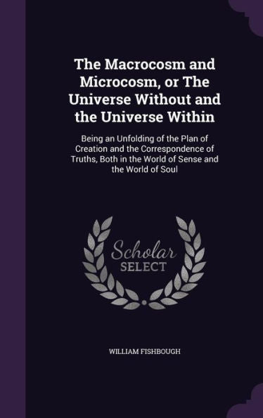 The Macrocosm And Microcosm, Or The Universe Without And The Universe Within: Being An Unfolding Of The Plan Of Creation And The Correspondence Of ... In The World Of Sense And The World Of Soul