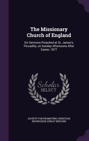 The Missionary Church Of England: Six Sermons Preached At St. James's, Piccadilly, On Sunday Afternoons After Easter, 1877
