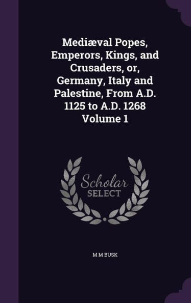 Medi?al Popes, Emperors, Kings, And Crusaders, Or, Germany, Italy And Palestine, From A.D. 1125 To A.D. 1268 Volume 1