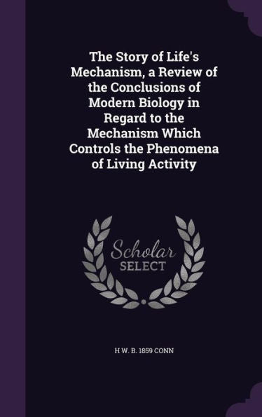 The Story Of Life's Mechanism, A Review Of The Conclusions Of Modern Biology In Regard To The Mechanism Which Controls The Phenomena Of Living Activity