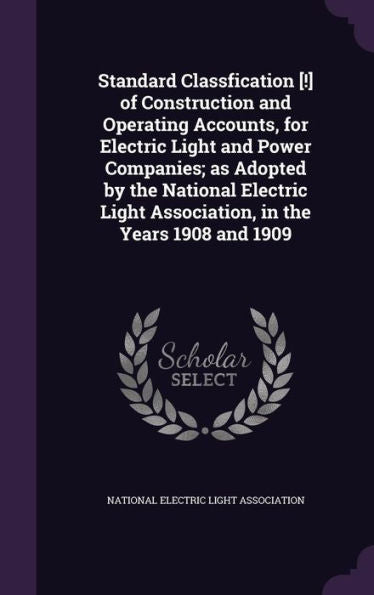 Standard Classfication [!] Of Construction And Operating Accounts, For Electric Light And Power Companies; As Adopted By The National Electric Light Association, In The Years 1908 And 1909