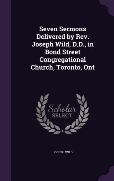 Seven Sermons Delivered By Rev. Joseph Wild, D.D., In Bond Street Congregational Church, Toronto, Ont