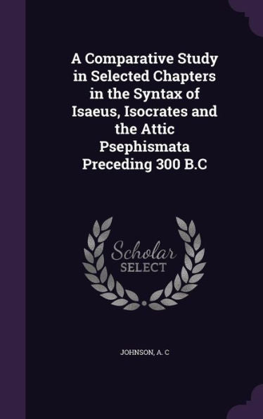 A Comparative Study In Selected Chapters In The Syntax Of Isaeus, Isocrates And The Attic Psephismata Preceding 300 B.C