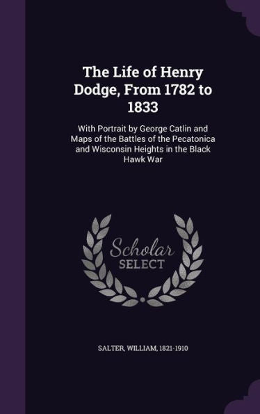 The Life Of Henry Dodge, From 1782 To 1833: With Portrait By George Catlin And Maps Of The Battles Of The Pecatonica And Wisconsin Heights In The Black Hawk War