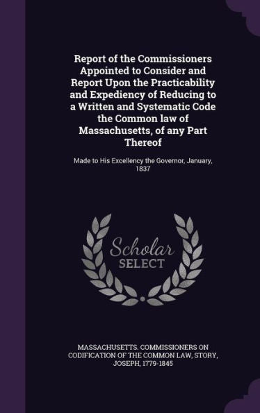 Report Of The Commissioners Appointed To Consider And Report Upon The Practicability And Expediency Of Reducing To A Written And Systematic Code The ... To His Excellency The Governor, January, 1837