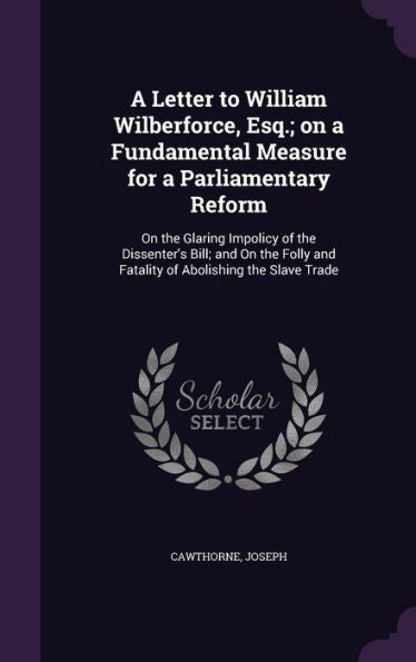 A Letter To William Wilberforce, Esq.; On A Fundamental Measure For A Parliamentary Reform: On The Glaring Impolicy Of The Dissenter's Bill; And On The Folly And Fatality Of Abolishing The Slave Trade