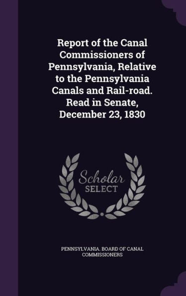 Report Of The Canal Commissioners Of Pennsylvania, Relative To The Pennsylvania Canals And Rail-Road. Read In Senate, December 23, 1830