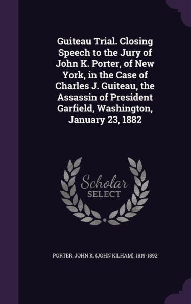 Guiteau Trial. Closing Speech To The Jury Of John K. Porter, Of New York, In The Case Of Charles J. Guiteau, The Assassin Of President Garfield, Washington, January 23, 1882