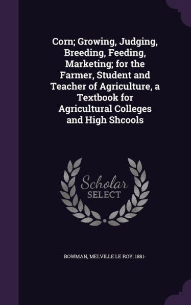 Corn; Growing, Judging, Breeding, Feeding, Marketing; For The Farmer, Student And Teacher Of Agriculture, A Textbook For Agricultural Colleges And High Shcools
