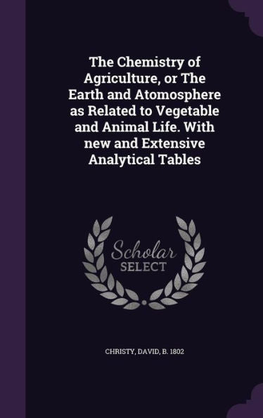 The Chemistry Of Agriculture, Or The Earth And Atomosphere As Related To Vegetable And Animal Life. With New And Extensive Analytical Tables