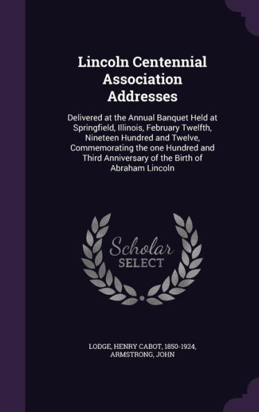 Lincoln Centennial Association Addresses: Delivered At The Annual Banquet Held At Springfield, Illinois, February Twelfth, Nineteen Hundred And ... Anniversary Of The Birth Of Abraham Lincoln