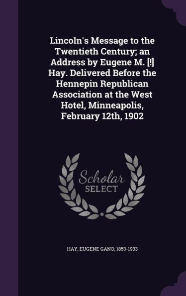 Lincoln's Message To The Twentieth Century; An Address By Eugene M. [!] Hay. Delivered Before The Hennepin Republican Association At The West Hotel, Minneapolis, February 12Th, 1902