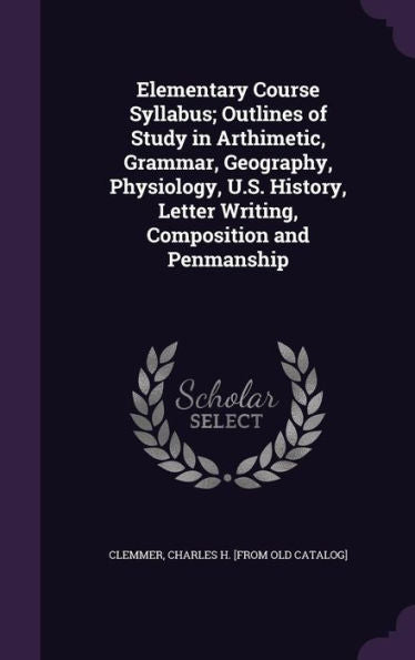 Elementary Course Syllabus; Outlines Of Study In Arthimetic, Grammar, Geography, Physiology, U.S. History, Letter Writing, Composition And Penmanship