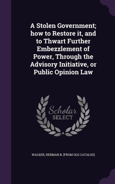 A Stolen Government; How To Restore It, And To Thwart Further Embezzlement Of Power, Through The Advisory Initiative, Or Public Opinion Law