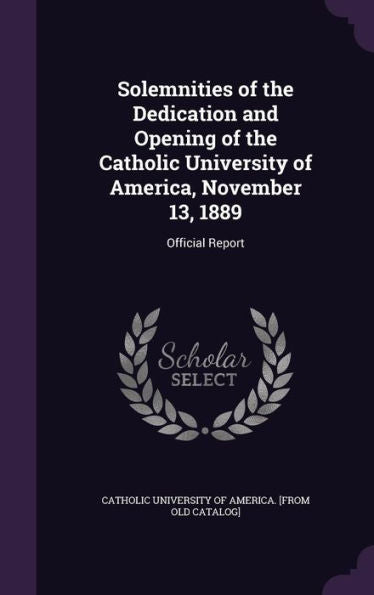Solemnities Of The Dedication And Opening Of The Catholic University Of America, November 13, 1889: Official Report
