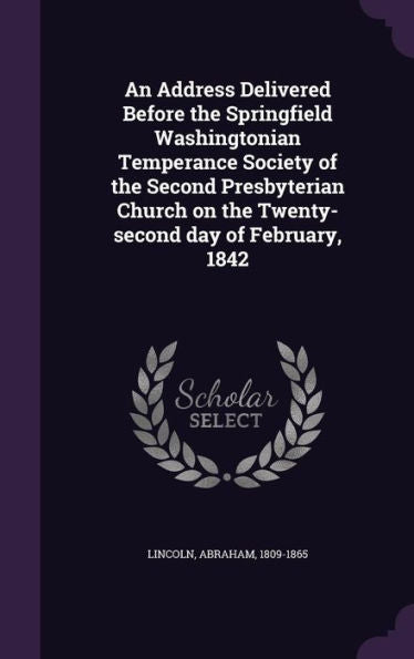 An Address Delivered Before The Springfield Washingtonian Temperance Society Of The Second Presbyterian Church On The Twenty-Second Day Of February, 1842