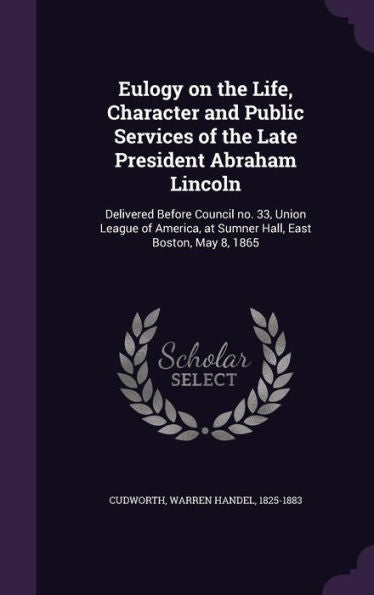Eulogy On The Life, Character And Public Services Of The Late President Abraham Lincoln: Delivered Before Council No. 33, Union League Of America, At Sumner Hall, East Boston, May 8, 1865
