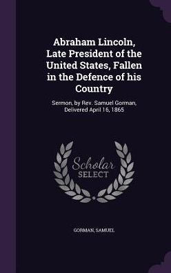 Abraham Lincoln, Late President Of The United States, Fallen In The Defence Of His Country: Sermon, By Rev. Samuel Gorman, Delivered April 16, 1865