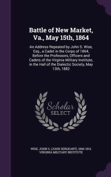 Battle Of New Market, Va., May 15Th, 1864: An Address Repeated By John S. Wise, Esq., A Cadet In The Corps Of 1864, Before The Professors, Officers ... Hall Of The Dialectic Society, May 13Th, 1882