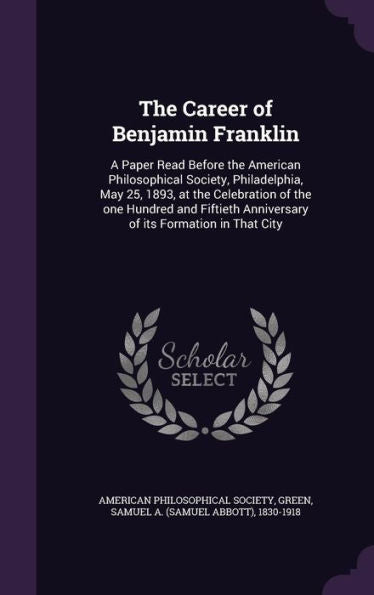 The Career Of Benjamin Franklin: A Paper Read Before The American Philosophical Society, Philadelphia, May 25, 1893, At The Celebration Of The One ... Anniversary Of Its Formation In That City