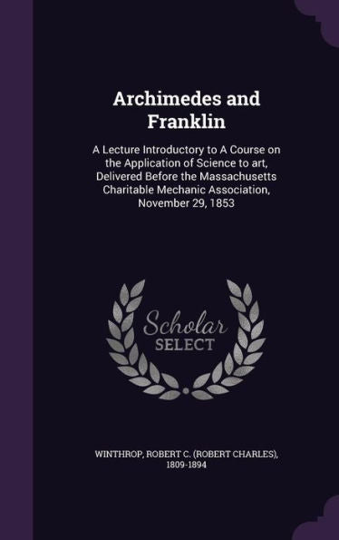 Archimedes And Franklin: A Lecture Introductory To A Course On The Application Of Science To Art, Delivered Before The Massachusetts Charitable Mechanic Association, November 29, 1853