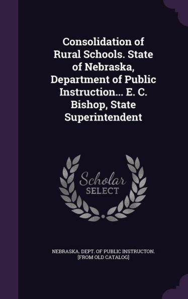 Consolidation Of Rural Schools. State Of Nebraska, Department Of Public Instruction... E. C. Bishop, State Superintendent
