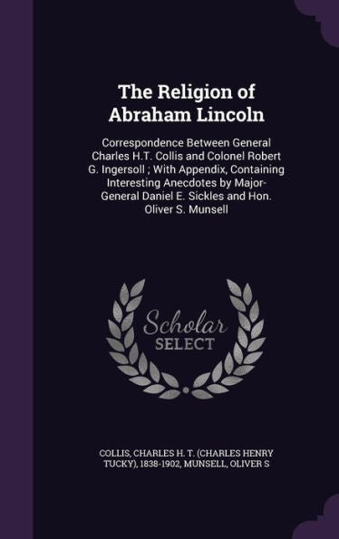 The Religion Of Abraham Lincoln: Correspondence Between General Charles H.T. Collis And Colonel Robert G. Ingersoll; With Appendix, Containing ... Daniel E. Sickles And Hon. Oliver S. Munsell