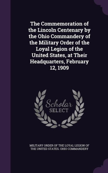 The Commemoration Of The Lincoln Centenary By The Ohio Commandery Of The Military Order Of The Loyal Legion Of The United States, At Their Headquarters, February 12, 1909
