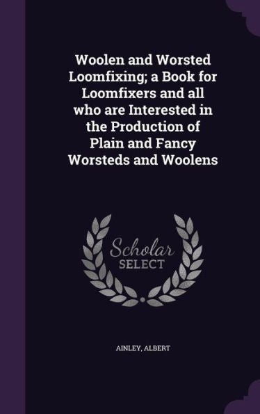 Woolen And Worsted Loomfixing; A Book For Loomfixers And All Who Are Interested In The Production Of Plain And Fancy Worsteds And Woolens
