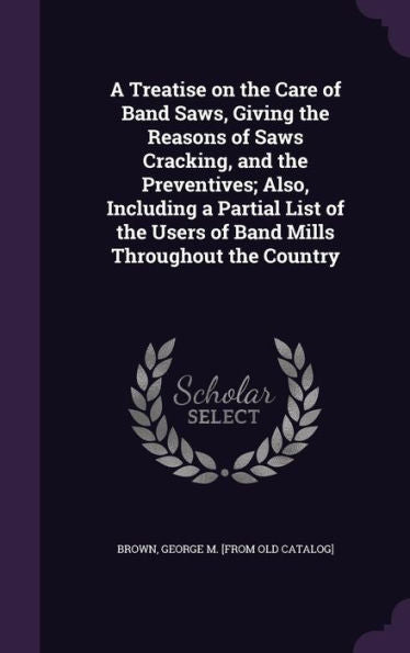 A Treatise On The Care Of Band Saws, Giving The Reasons Of Saws Cracking, And The Preventives; Also, Including A Partial List Of The Users Of Band Mills Throughout The Country