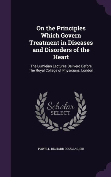 On The Principles Which Govern Treatment In Diseases And Disorders Of The Heart: The Lumleian Lectures Deliverd Before The Royal College Of Physicians, London