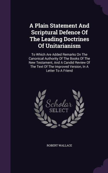 A Plain Statement And Scriptural Defence Of The Leading Doctrines Of Unitarianism: To Which Are Added Remarks On The Canonical Authority Of The Books ... The Improved Version, In A Letter To A Friend