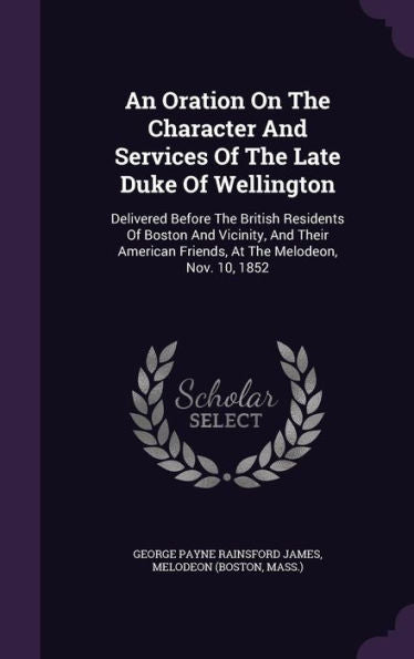 An Oration On The Character And Services Of The Late Duke Of Wellington: Delivered Before The British Residents Of Boston And Vicinity, And Their American Friends, At The Melodeon, Nov. 10, 1852