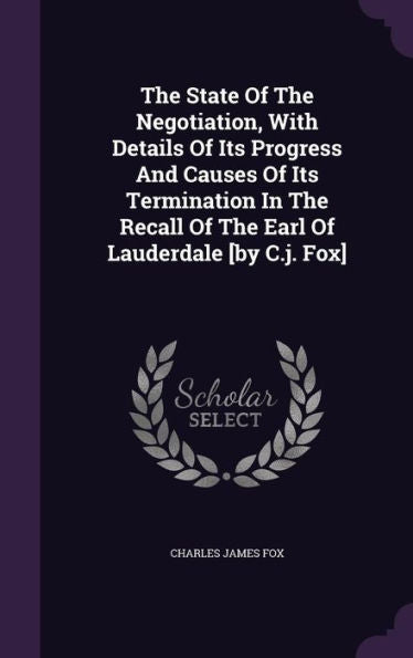 The State Of The Negotiation, With Details Of Its Progress And Causes Of Its Termination In The Recall Of The Earl Of Lauderdale [By C.J. Fox]