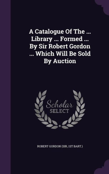 A Catalogue Of The ... Library ... Formed ... By Sir Robert Gordon ... Which Will Be Sold By Auction