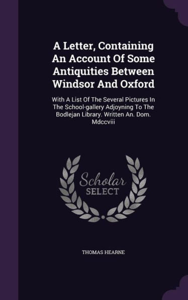 A Letter, Containing An Account Of Some Antiquities Between Windsor And Oxford: With A List Of The Several Pictures In The School-Gallery Adjoyning To The Bodlejan Library. Written An. Dom. Mdccviii