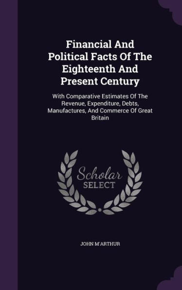 Financial And Political Facts Of The Eighteenth And Present Century: With Comparative Estimates Of The Revenue, Expenditure, Debts, Manufactures, And Commerce Of Great Britain