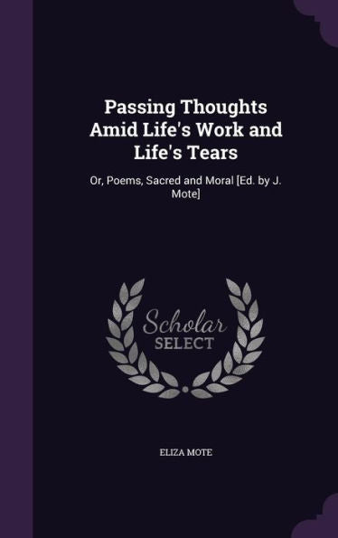 Passing Thoughts Amid Life's Work And Life's Tears: Or, Poems, Sacred And Moral [Ed. By J. Mote]